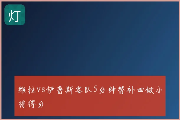 维拉vs伊普斯客队5分钟替补回做小将得分